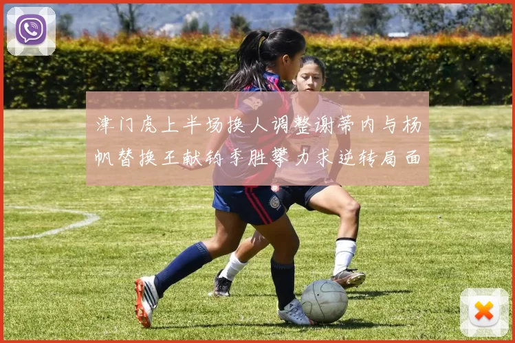 津门虎上半场换人调整谢蒂内与杨帆替换王献钧季胜攀力求逆转局面