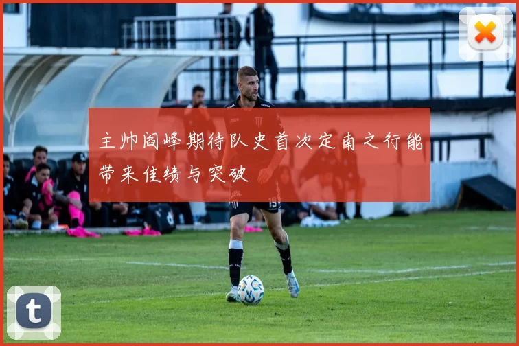 主帅阎峰期待队史首次定南之行能带来佳绩与突破