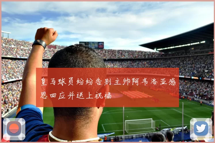 皇马球员纷纷告别主帅阿韦洛亚感恩回应并送上祝福