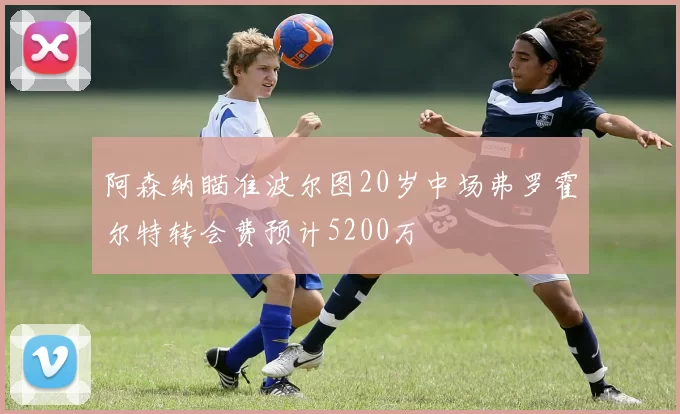 阿森纳瞄准波尔图20岁中场弗罗霍尔特转会费预计5200万