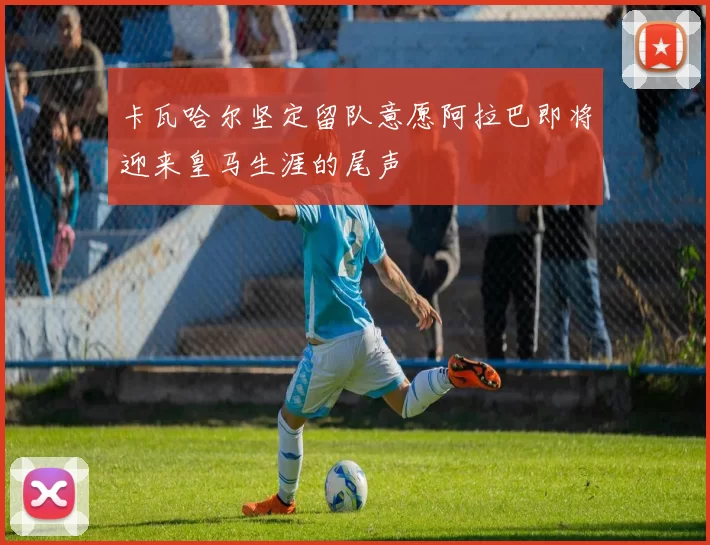 卡瓦哈尔坚定留队意愿阿拉巴即将迎来皇马生涯的尾声
