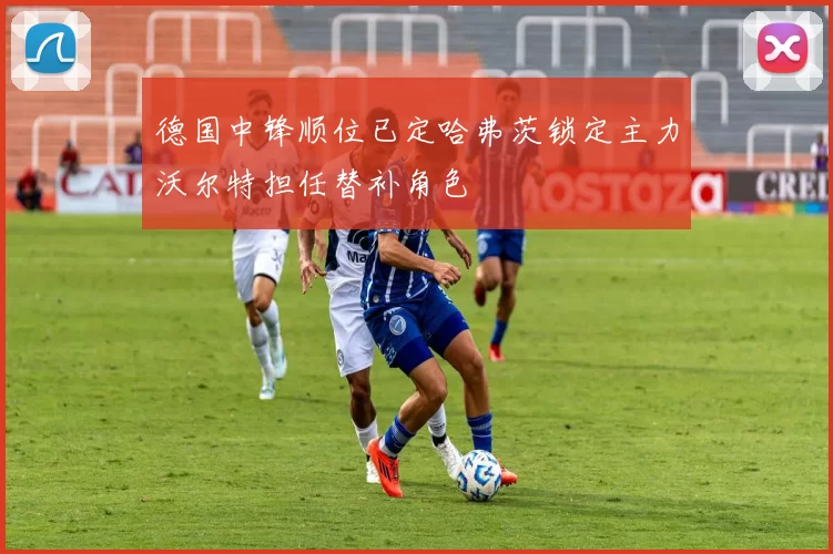 德国中锋顺位已定哈弗茨锁定主力沃尔特担任替补角色