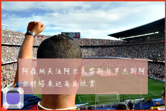 阿森纳关注阿尔瓦雷斯与罗杰斯阿尔特塔表达高度欣赏