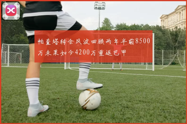帕奎塔转会风波回顾两年半前8500万未果如今4200万重返巴甲