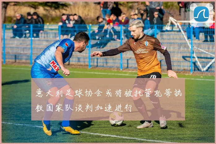 意大利足球协会或将被托管孔蒂执教国家队谈判加速进行