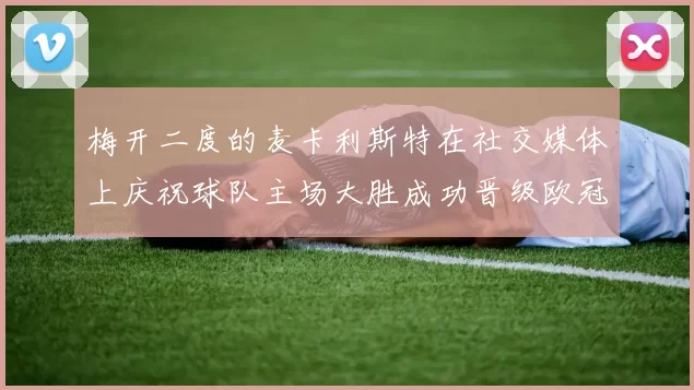 梅开二度的麦卡利斯特在社交媒体上庆祝球队主场大胜成功晋级欧冠16强