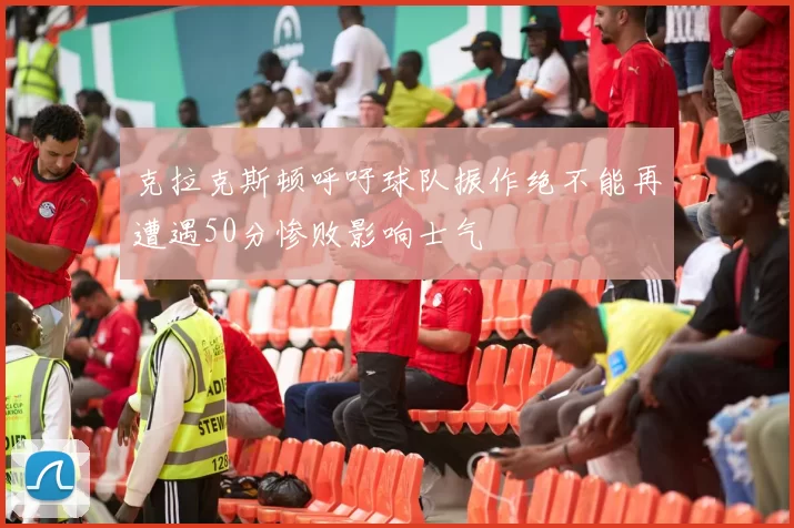 克拉克斯顿呼吁球队振作绝不能再遭遇50分惨败影响士气
