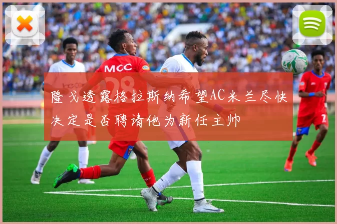 隆戈透露格拉斯纳希望AC米兰尽快决定是否聘请他为新任主帅