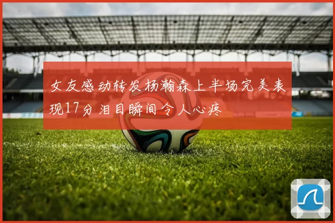 女友感动转发杨瀚森上半场完美表现17分泪目瞬间令人心疼