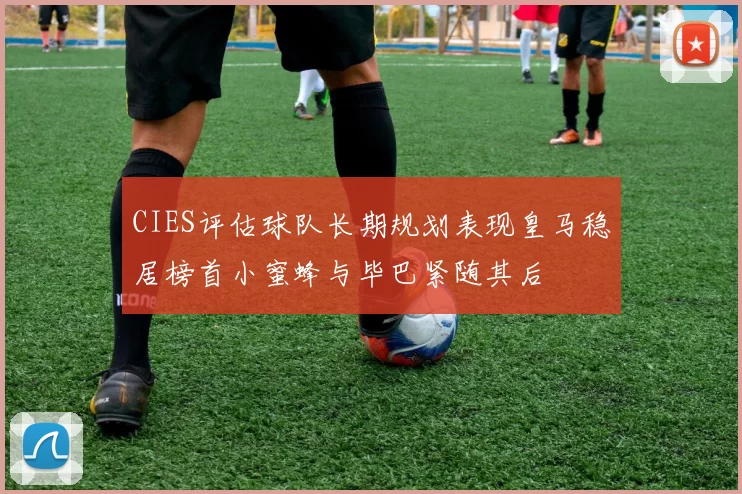 CIES评估球队长期规划表现皇马稳居榜首小蜜蜂与毕巴紧随其后