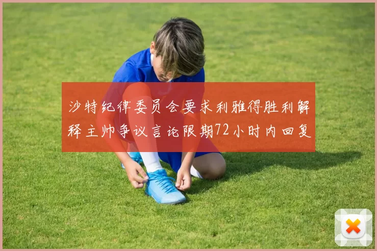 沙特纪律委员会要求利雅得胜利解释主帅争议言论限期72小时内回复
