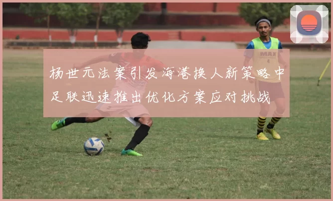 杨世元法案引发海港换人新策略中足联迅速推出优化方案应对挑战