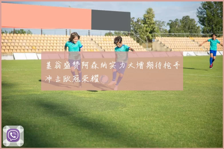 基翁盛赞阿森纳实力大增期待枪手冲击欧冠荣耀