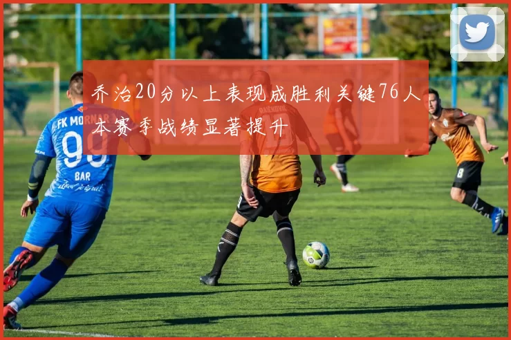 乔治20分以上表现成胜利关键76人本赛季战绩显著提升