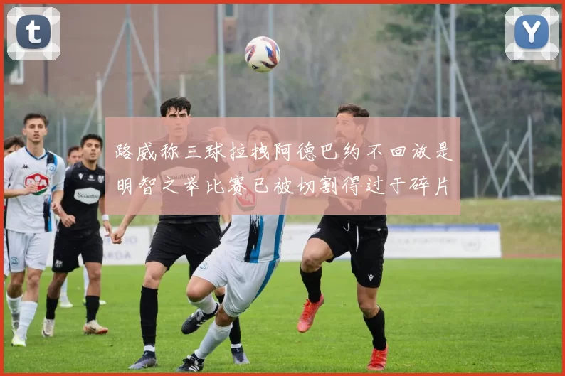 路威称三球拉拽阿德巴约不回放是明智之举比赛已被切割得过于碎片化