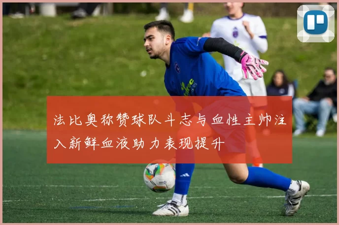 法比奥称赞球队斗志与血性主帅注入新鲜血液助力表现提升