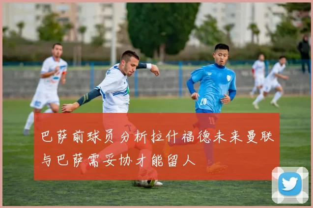 巴萨前球员分析拉什福德未来曼联与巴萨需妥协才能留人