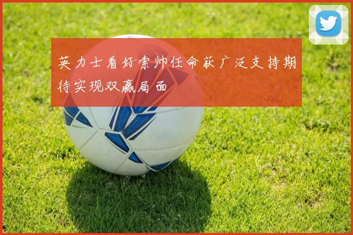 英力士看好索帅任命获广泛支持期待实现双赢局面