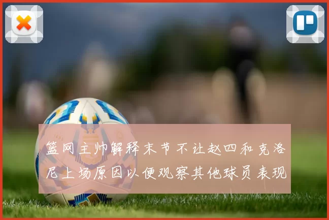 篮网主帅解释末节不让赵四和克洛尼上场原因以便观察其他球员表现