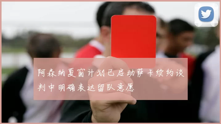 阿森纳夏窗计划已启动萨卡续约谈判中明确表达留队意愿